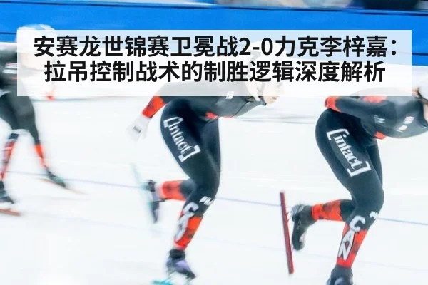 安赛龙世锦赛卫冕战2-0力克李梓嘉：拉吊控制战术的制胜逻辑深度解析