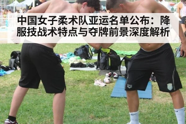 中国女子柔术队亚运名单公布：降服技战术特点与夺牌前景深度解析